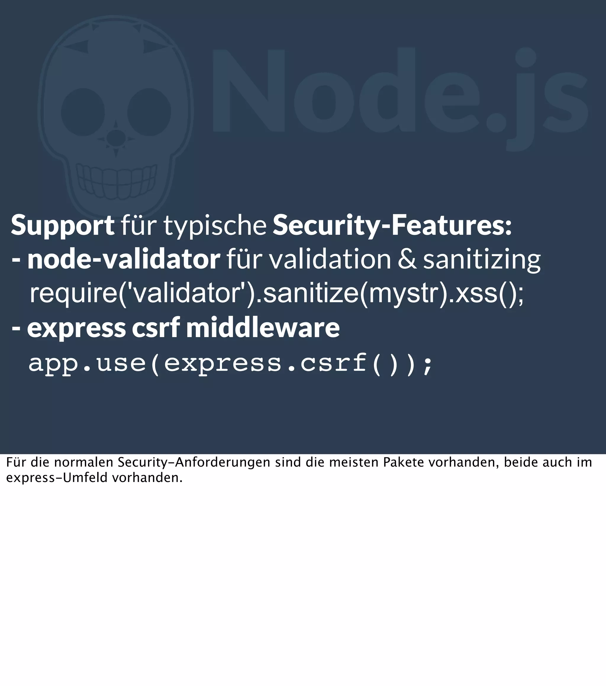 Z Node.js Support für typische Security-Features: - node-validator für validation & sanitizing require('validator').sanitize(mystr).xss(); - express csrf middleware app.use(express.csrf()); Für die normalen Security-Anforderungen sind die meisten Pakete vorhanden, beide auch im express-Umfeld vorhanden. 