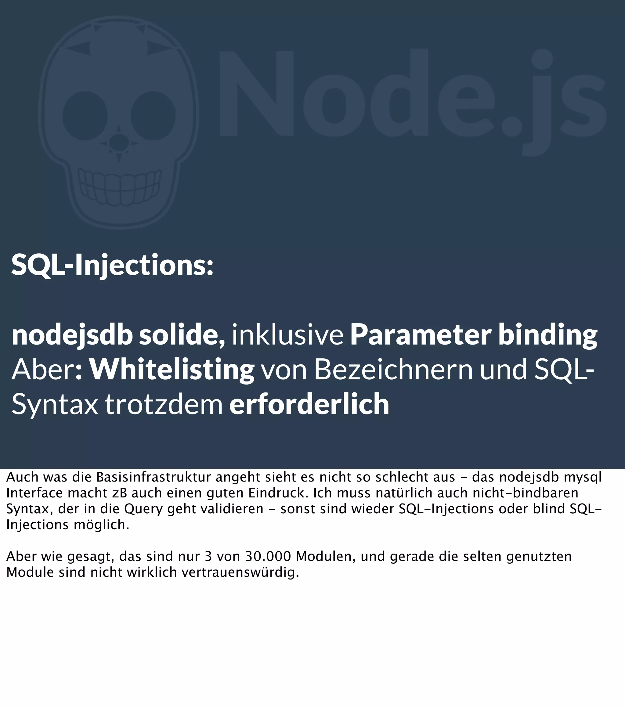 Z Node.js SQL-Injections: nodejsdb solide, inklusive Parameter binding Aber: Whitelisting von Bezeichnern und SQLSyntax trotzdem erforderlich Auch was die Basisinfrastruktur angeht sieht es nicht so schlecht aus - das nodejsdb mysql Interface macht zB auch einen guten Eindruck. Ich muss natürlich auch nicht-bindbaren Syntax, der in die Query geht validieren - sonst sind wieder SQL-Injections oder blind SQLInjections möglich. Aber wie gesagt, das sind nur 3 von 30.000 Modulen, und gerade die selten genutzten Module sind nicht wirklich vertrauenswürdig. 