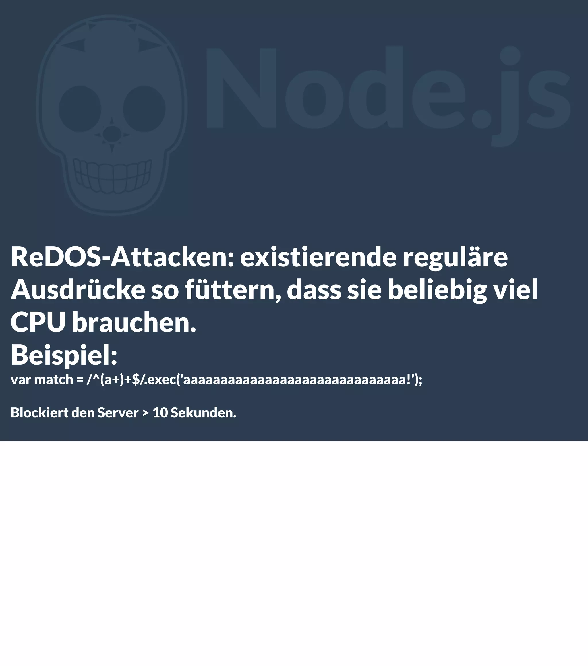 Z Node.js ReDOS-Attacken: existierende reguläre Ausdrücke so füttern, dass sie beliebig viel CPU brauchen. Beispiel: var match = /^(a+)+$/.exec('aaaaaaaaaaaaaaaaaaaaaaaaaaaaaa!'); Blockiert den Server > 10 Sekunden. 