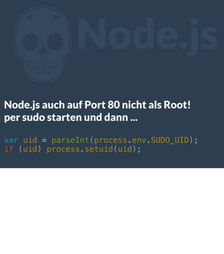 Z

Node.js

Node.js auch auf Port 80 nicht als Root!
per sudo starten und dann ...
var uid = parseInt(process.env.SUDO_UID);
if (uid) process.setuid(uid);

 