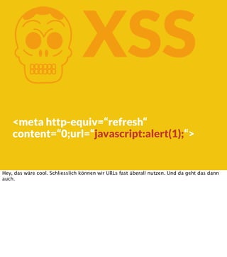 K

XSS

<meta http-equiv=“refresh“
content=“0;url=“javascript:alert(1);“>

Hey, das wäre cool. Schliesslich können wir URLs fast überall nutzen. Und da geht das dann
auch.

 