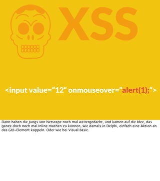 K

XSS

<input value=“12“ onmouseover=“alert(1);“>

Dann haben die Jungs von Netscape noch mal weitergedacht, und kamen auf die Idee, das
ganze doch noch mal Inline machen zu können, wie damals in Delphi, einfach eine Aktion an
das GUI-Element koppeln. Oder wie bei Visual Basic.

 