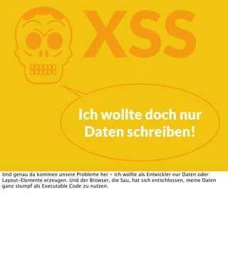K

XSS
Ich wollte doch nur
Daten schreiben!

Und genau da kommen unsere Probleme her - ich wollte als Entwickler nur Daten oder
Layout-Elemente erzeugen. Und der Browser, die Sau, hat sich entschlossen, meine Daten
ganz stumpf als Executable Code zu nutzen.

 