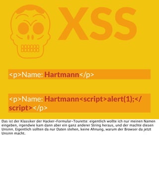 K

XSS

<p>Name: Hartmann</p>
<p>Name: Hartmann<script>alert(1);</
script></p>
Das ist der Klassiker der Hacker-Formular-Tourette: eigentlich wollte ich nur meinen Namen
eingeben, irgendwie kam dann aber ein ganz anderer String heraus, und der machte diesen
Unsinn. Eigentlich sollten da nur Daten stehen, keine Ahnung, warum der Browser da jetzt
Unsinn macht.

 