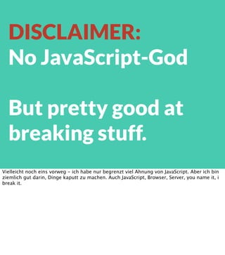 DISCLAIMER:
No JavaScript-God
But pretty good at
breaking stuff.
Vielleicht noch eins vorweg - ich habe nur begrenzt viel Ahnung von JavaScript. Aber ich bin
ziemlich gut darin, Dinge kaputt zu machen. Auch JavaScript, Browser, Server, you name it, i
break it.

 