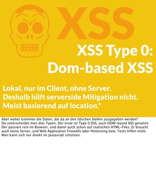 K

XSS

XSS Type 0:
Dom-based XSS

Lokal, nur im Client, ohne Server.
Deshalb hilft serverside Mitigation nicht.
Meist basierend auf location.*
Aber woher kommen die Daten, die da an den falschen Stellen ausgegeben werden?
Da unterscheidet man drei Typen. Der erste ist Type 0 XSS, auch DOM-based XSS genannt.
Der passiert rein im Browser, und damit auch schon auf statischen HTML-Files. Er braucht
auch keine Server, und Web Application Firewalls oder Pentesting bzw. Tests hilfen nicht.
Man kann sich nur direkt im Javascript schützen.

 