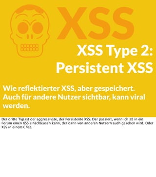 K

XSS

XSS Type 2:
Persistent XSS

Wie reﬂektierter XSS, aber gespeichert.
Auch für andere Nutzer sichtbar, kann viral
werden.
Der dritte Typ ist der aggressivste, der Persistente XSS. Der passiert, wenn ich zB in ein
Forum einen XSS einschleusen kann, der dann von anderen Nutzern auch gesehen wird. Oder
XSS in einem Chat.

 