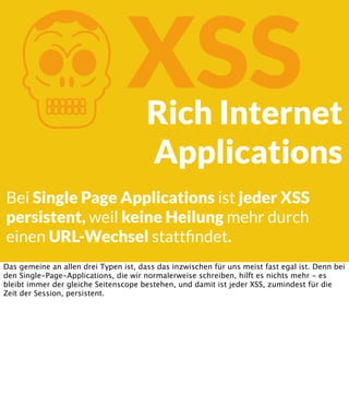 K

XSS

Rich Internet
Applications

Bei Single Page Applications ist jeder XSS
persistent, weil keine Heilung mehr durch
einen URL-Wechsel stattﬁndet.
Das gemeine an allen drei Typen ist, dass das inzwischen für uns meist fast egal ist. Denn bei
den Single-Page-Applications, die wir normalerweise schreiben, hilft es nichts mehr - es
bleibt immer der gleiche Seitenscope bestehen, und damit ist jeder XSS, zumindest für die
Zeit der Session, persistent.

 