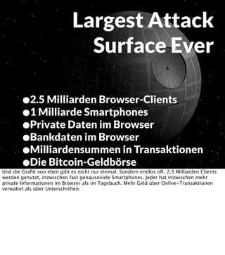 Largest Attack
Surface Ever
•2.5 Milliarden Browser-Clients
•1 Milliarde Smartphones
•Private Daten im Browser
•Bankdaten im Browser
•Milliardensummen in Transaktionen
•Die Bitcoin-Geldbörse

Und die Graﬁk von eben gibt es nicht nur einmal. Sondern endlos oft. 2.5 Milliarden Clients
werden genutzt, inzwischen fast genausoviele Smartphones. Jeder hat inzwischen mehr
private Informationen im Browser als im Tagebuch. Mehr Geld über Online-Transaktionen
verwaltet als über Unterschriften.

 