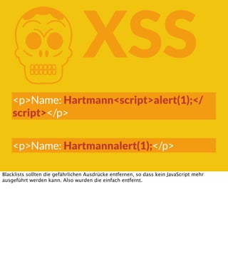 K

XSS

<p>Name: Hartmann<script>alert(1);</
script></p>
<p>Name: Hartmannalert(1);</p>
Blacklists sollten die gefährlichen Ausdrücke entfernen, so dass kein JavaScript mehr
ausgeführt werden kann. Also wurden die einfach entfernt.

 