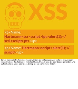 K

XSS

<p>Name:
Hartmann<scr<script>ipt>alert(1);</
scri<script>pt></p>
<p>Name: Hartmann<script>alert(1);</
script></p>
Darauf haben die Hacker dann reagiert, indem sie einfach das, was entfernt wird, wieder
ergänzt haben. Das hat nur so mittel geklappt. Danach sind die aber besser geworden, und
laufen heute so lange über einen String, bis sie nichts mehr ﬁnden.

 