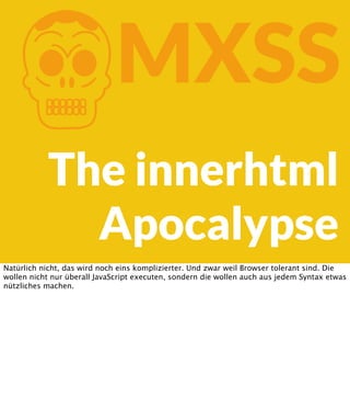 K

MXSS

The innerhtml
Apocalypse
Natürlich nicht, das wird noch eins komplizierter. Und zwar weil Browser tolerant sind. Die
wollen nicht nur überall JavaScript executen, sondern die wollen auch aus jedem Syntax etwas
nützliches machen.

 