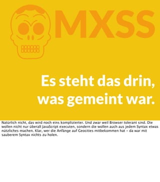 K

MXSS

Es steht das drin,
was gemeint war.
Natürlich nicht, das wird noch eins komplizierter. Und zwar weil Browser tolerant sind. Die
wollen nicht nur überall JavaScript executen, sondern die wollen auch aus jedem Syntax etwas
nützliches machen. Klar, wer die Anfänge auf Geocities mitbekommen hat - da war mit
sauberem Syntax nichts zu holen.

 