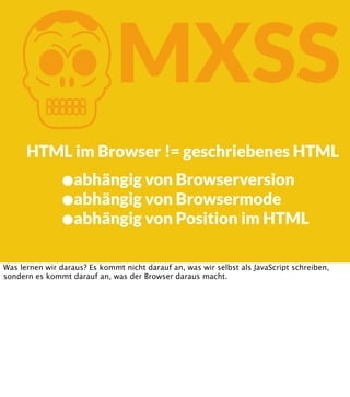 K

MXSS

HTML im Browser != geschriebenes HTML

•abhängig von Browserversion
•abhängig von Browsermode
•abhängig von Position im HTML
Was lernen wir daraus? Es kommt nicht darauf an, was wir selbst als JavaScript schreiben,
sondern es kommt darauf an, was der Browser daraus macht.

 