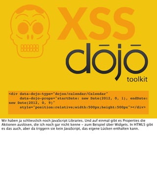 K

XSS

<div data-dojo-type="dojox/calendar/Calendar"
data-dojo-props="startDate: new Date(2012, 0, 1), endDate:
new Date(2012, 0, 9)"
style="position:relative;width:500px;height:500px"></div>
Wir haben ja schliesslich noch JavaScript Libraries. Und auf einmal gibt es Properties die
Aktionen auslösen, die ich noch gar nicht kenne - zum Beispiel über Widgets. In HTML5 gibt
es das auch, aber da triggern sie kein JavaScript, das eigene Lücken enthalten kann.

 