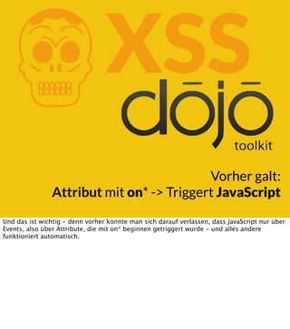 K

XSS

Vorher galt:
Attribut mit on* -> Triggert JavaScript
Und das ist wichtig - denn vorher konnte man sich darauf verlassen, dass JavaScript nur über
Events, also über Attribute, die mit on* beginnen getriggert wurde - und alles andere
funktioniert automatisch.

 