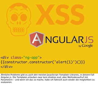 K

XSS

<div class="ng-app">
{{constructor.constructor('alert(1)')()}}
</div>
Ähnliche Probleme gibt es auch den meisten JavasScript-Template-Libraries, in diesem Fall
Angular.js. Die Templates erlauben zwar kein direktes eval, aber Methodenaufruf mit
Parametern - und wenn ich das so mache, habe ich faktisch auch wieder die möglichkeit zu
evaluieren.

 