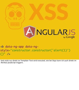 K

XSS

<b data-ng-app data-ngstyle="constructor.constructor('alert(1)')
()" />
Und nicht nur direkt im Template-Text wird executed, wie bei Dojo kann ich auch direkt im
Attribut JavaScript triggern.

 