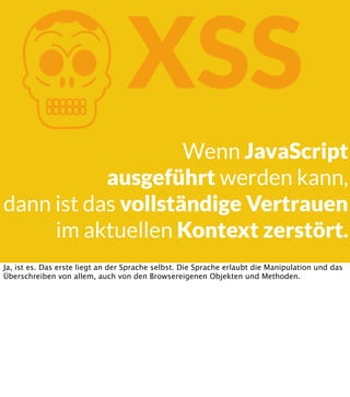 K

XSS

Wenn JavaScript
ausgeführt werden kann,
dann ist das vollständige Vertrauen
im aktuellen Kontext zerstört.
Ja, ist es. Das erste liegt an der Sprache selbst. Die Sprache erlaubt die Manipulation und das
Überschreiben von allem, auch von den Browsereigenen Objekten und Methoden.

 