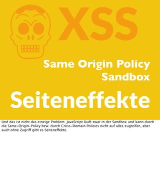 K

XSS

Same Origin Policy
Sandbox

Seiteneffekte
Und das ist nicht das einzige Problem. JavaScript läuft zwar in der Sandbox und kann durch
die Same-Origin-Policy bzw. durch Cross-Domain Policies nicht auf alles zugreifen, aber
auch ohne Zugriff gibt es Seiteneffekte.

 