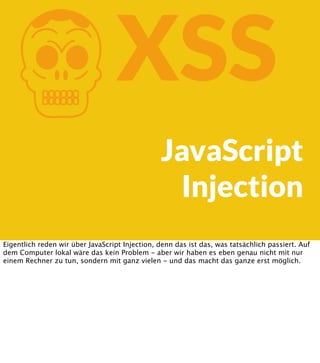 K

XSS
JavaScript
Injection

Eigentlich reden wir über JavaScript Injection, denn das ist das, was tatsächlich passiert. Auf
dem Computer lokal wäre das kein Problem - aber wir haben es eben genau nicht mit nur
einem Rechner zu tun, sondern mit ganz vielen - und das macht das ganze erst möglich.

 