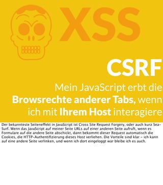 K

XSS
CSRF

Mein JavaScript erbt die
Browsrechte anderer Tabs, wenn
ich mit Ihrem Host interagiere
Der bekannteste Seiteneffekt in JavaScript ist Cross Site Request Forgery, oder auch kurz SeaSurf. Wenn das JavaScript auf meiner Seite URLs auf einer anderen Seite aufruft, wenn es
Formulare auf die andere Seite abschickt, dann bekommt dieser Request automatisch die
Cookies, die HTTP-Authentiﬁzierung dieses Host verliehen. Die Vorteile sind klar - ich kann
auf eine andere Seite verlinken, und wenn ich dort eingeloggt war bleibe ich es auch.

 