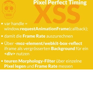 K XSS

Pixel Perfect Timing

var handle =
window.requestAnimationFrame(callback);
damit die Frame Rate auszurechnen
Über -moz-element/webkit-box-reﬂect
iframe als vergrösserten Background für ein
<div> nutzen
teuren Morphology-Filter über einzelne
Pixel legen und Frame Rate messen

 