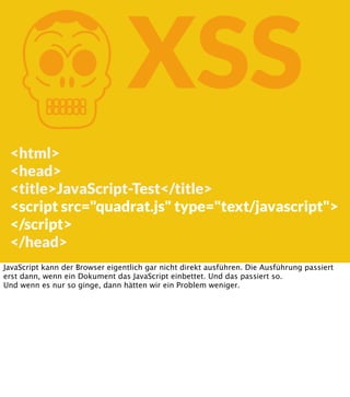 K

XSS

<html>
<head>
<title>JavaScript-Test</title>
<script src="quadrat.js" type="text/javascript">
</script>
</head>
JavaScript kann der Browser eigentlich gar nicht direkt ausführen. Die Ausführung passiert
erst dann, wenn ein Dokument das JavaScript einbettet. Und das passiert so.
Und wenn es nur so ginge, dann hätten wir ein Problem weniger.

 