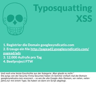 M

Typosquatting
XSS

1. Registrier die Domain googlesyndicatio.com
2. Erzeuge ein ﬁle http://pagead2.googlesyndicatio.com/
pagead/ads
3. 12.000 Aufrufe pro Tag
4. Beefproject FTW

Und noch eine letzte Geschichte aus der Kategorie „Man glaubt es nicht:“
Die Jungs von der Security-Firma Securitee haben im Sommer einfach mal die Domain
googlesyndicatio.com reserviert - so wie die alte Google-Ads-Domain, vor vielen, vielen
Jahre,nur mit einem Typo. Da haben sie dann ein Script abgelegt.

 