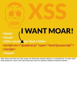 K

XSS

I WANT MOAR!

<html>
<head>
<title>JavaScript-Test</title>
<script src="quadrat.js" type="text/javascript">
</script>
</head>
Aber diese Variante war den Jungs von Netscape damals alleine zu unpraktisch. Es wäre doch
total praktisch, wenn man das Javascript auch an anderen Stellen einsetzen könnte ...

 