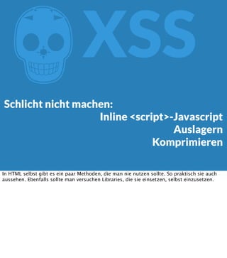 Z

XSS

Schlicht nicht machen:
Inline <script>-Javascript
Auslagern
Komprimieren
In HTML selbst gibt es ein paar Methoden, die man nie nutzen sollte. So praktisch sie auch
aussehen. Ebenfalls sollte man versuchen Libraries, die sie einsetzen, selbst einzusetzen.

 