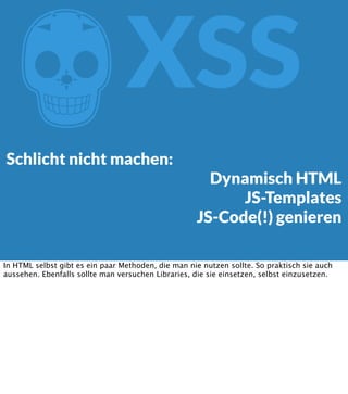 Z

XSS

Schlicht nicht machen:

Dynamisch HTML
JS-Templates
JS-Code(!) genieren

In HTML selbst gibt es ein paar Methoden, die man nie nutzen sollte. So praktisch sie auch
aussehen. Ebenfalls sollte man versuchen Libraries, die sie einsetzen, selbst einzusetzen.

 