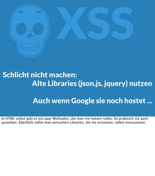 Z

XSS

Schlicht nicht machen:
Alte Libraries (json.js, jquery) nutzen
Auch wenn Google sie noch hostet ...
In HTML selbst gibt es ein paar Methoden, die man nie nutzen sollte. So praktisch sie auch
aussehen. Ebenfalls sollte man versuchen Libraries, die sie einsetzen, selbst einzusetzen.

 