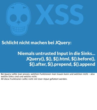Z

XSS

Schlicht nicht machen bei JQuery:
Niemals untrusted Input in die Sinks...
JQuery(), $(), $().html, $().before(),
$().after, $().prepend, $().append
Bei Jquery sollte man wissen, welchen Funktionen man trauen kann und welchen nicht - also
welche Sinks sind und welche nicht.
All diese Funktionen sollte nicht mit User-Input gefüttert werden.

 