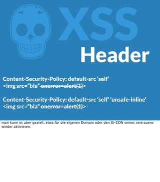 Z

XSS
Header

Content-Security-Policy: default-src ‘self‘
<img src=“bla“ onerror=alert(1)>
Content-Security-Policy: default-src ‘self‘ ‘unsafe-inline‘
<img src=“bla“ onerror=alert(1)>
man kann es aber gezielt, etwa für die eigenen Domain oder den JS-CDN seines vertrauens
wieder aktivieren.

 
