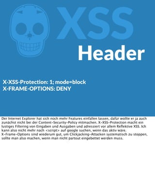 Z

XSS
Header

X-XSS-Protection: 1; mode=block
X-FRAME-OPTIONS: DENY

Der Internet Explorer hat sich noch mehr Features einfallen lassen, dafür wollte er ja auch
zunächst nicht bei der Content-Security-Policy mitmachen. X-XSS-Protection macht ein
lustiges Filtering von Eingaben und Ausgaben und adressiert vor allem Reﬂektive XSS. Ich
kann also nicht mehr nach <script> auf google suchen, wenn das aktiv wäre.
X-Frame-Options sind wiederum gut, um Clickjacking-Attacken systematisch zu stoppen,
sollte man also machen, wenn man nicht partout eingebettet werden muss.

 