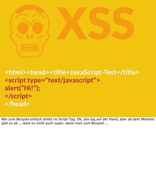 K

XSS

<html><head><title>JavaScript-Test</title>
<script type="text/javascript">
alert(“Hi!“);
</script>
</head>
Wie zum Beispiel einfach direkt im Script Tag. Ok, das lag auf der Hand, aber ab dem Moment
gibt es ab ... wäre es nicht auch super, wenn man zum Beispiel ...

 