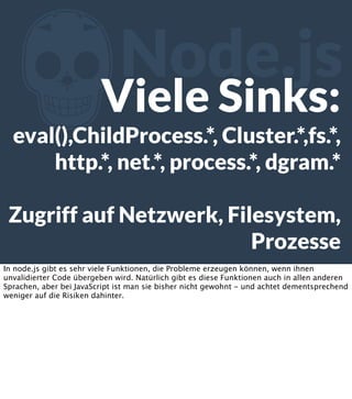 Z

Node.js

Viele Sinks:

eval(),ChildProcess.*, Cluster.*,fs.*,
http.*, net.*, process.*, dgram.*
Zugriff auf Netzwerk, Filesystem,
Prozesse
In node.js gibt es sehr viele Funktionen, die Probleme erzeugen können, wenn ihnen
unvalidierter Code übergeben wird. Natürlich gibt es diese Funktionen auch in allen anderen
Sprachen, aber bei JavaScript ist man sie bisher nicht gewohnt - und achtet dementsprechend
weniger auf die Risiken dahinter.

 