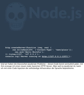 Z

Node.js

http.createServer(function (req, res) {
res.writeHead(200, {'Content-Type': 'text/plain'});
res.end('Hello Worldn');
}).listen(1337, '127.0.0.1');
console.log('Server running at http://127.0.0.1:1337/');

Und wir haben die klassischen JavaScript-Probleme - diesen Code kennt vermutlich jeder, mit
ihm erzeuge ich einen neuen node-basierten HTTP-Server. Aber weil es JavaScript ist, kann
ich mit einer Code Injection die vollständige Infrastruktur der Sprache boykottieren.

 