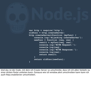 Z

Node.js

var http = require('http');
oldfunc = http.createServer;
http.createServer=function (myfunc) {
console.log('Hijacking createServer');
newfunc = function (req, res) {
result = myfunc(req, res);
console.log('MITM Request:');
console.log(req);
console.log('MITM Response:');
console.log(res);
return result;
}
return oldfunc(newfunc);
}

Und das ist der Code, mit dem ich Create-Server so umschreibe, dass ich ich allen Verkehr zu
einer dritten Partei umleiten kann. Genauso wie ich window.alert umschreiben kann kann ich
auch http.createServer umschreiben.

 