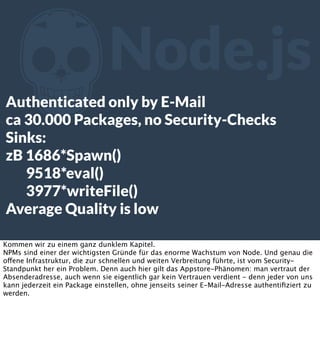 Z

Node.js

Authenticated only by E-Mail
ca 30.000 Packages, no Security-Checks
Sinks:
zB 1686*Spawn()
9518*eval()
3977*writeFile()
Average Quality is low
Kommen wir zu einem ganz dunklem Kapitel.
NPMs sind einer der wichtigsten Gründe für das enorme Wachstum von Node. Und genau die
offene Infrastruktur, die zur schnellen und weiten Verbreitung führte, ist vom SecurityStandpunkt her ein Problem. Denn auch hier gilt das Appstore-Phänomen: man vertraut der
Absenderadresse, auch wenn sie eigentlich gar kein Vertrauen verdient - denn jeder von uns
kann jederzeit ein Package einstellen, ohne jenseits seiner E-Mail-Adresse authentiﬁziert zu
werden.

 