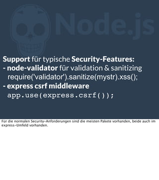 Z

Node.js

Support für typische Security-Features:
- node-validator für validation & sanitizing
require('validator').sanitize(mystr).xss();
- express csrf middleware
app.use(express.csrf());

Für die normalen Security-Anforderungen sind die meisten Pakete vorhanden, beide auch im
express-Umfeld vorhanden.

 