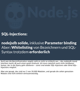 Z

Node.js

SQL-Injections:
nodejsdb solide, inklusive Parameter binding
Aber: Whitelisting von Bezeichnern und SQLSyntax trotzdem erforderlich
Auch was die Basisinfrastruktur angeht sieht es nicht so schlecht aus - das nodejsdb mysql
Interface macht zB auch einen guten Eindruck. Ich muss natürlich auch nicht-bindbaren
Syntax, der in die Query geht validieren - sonst sind wieder SQL-Injections oder blind SQLInjections möglich.
Aber wie gesagt, das sind nur 3 von 30.000 Modulen, und gerade die selten genutzten
Module sind nicht wirklich vertrauenswürdig.

 