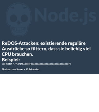 Z

Node.js

ReDOS-Attacken: existierende reguläre
Ausdrücke so füttern, dass sie beliebig viel
CPU brauchen.
Beispiel:
var match = /^(a+)+$/.exec('aaaaaaaaaaaaaaaaaaaaaaaaaaaaaa!');
Blockiert den Server > 10 Sekunden.

 