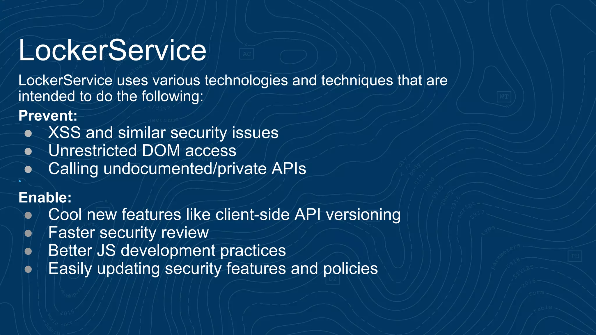 LockerService LockerService uses various technologies and techniques that are intended to do the following: Prevent: ● XSS and similar security issues ● Unrestricted DOM access ● Calling undocumented/private APIs • Enable: ● Cool new features like client-side API versioning ● Faster security review ● Better JS development practices ● Easily updating security features and policies 