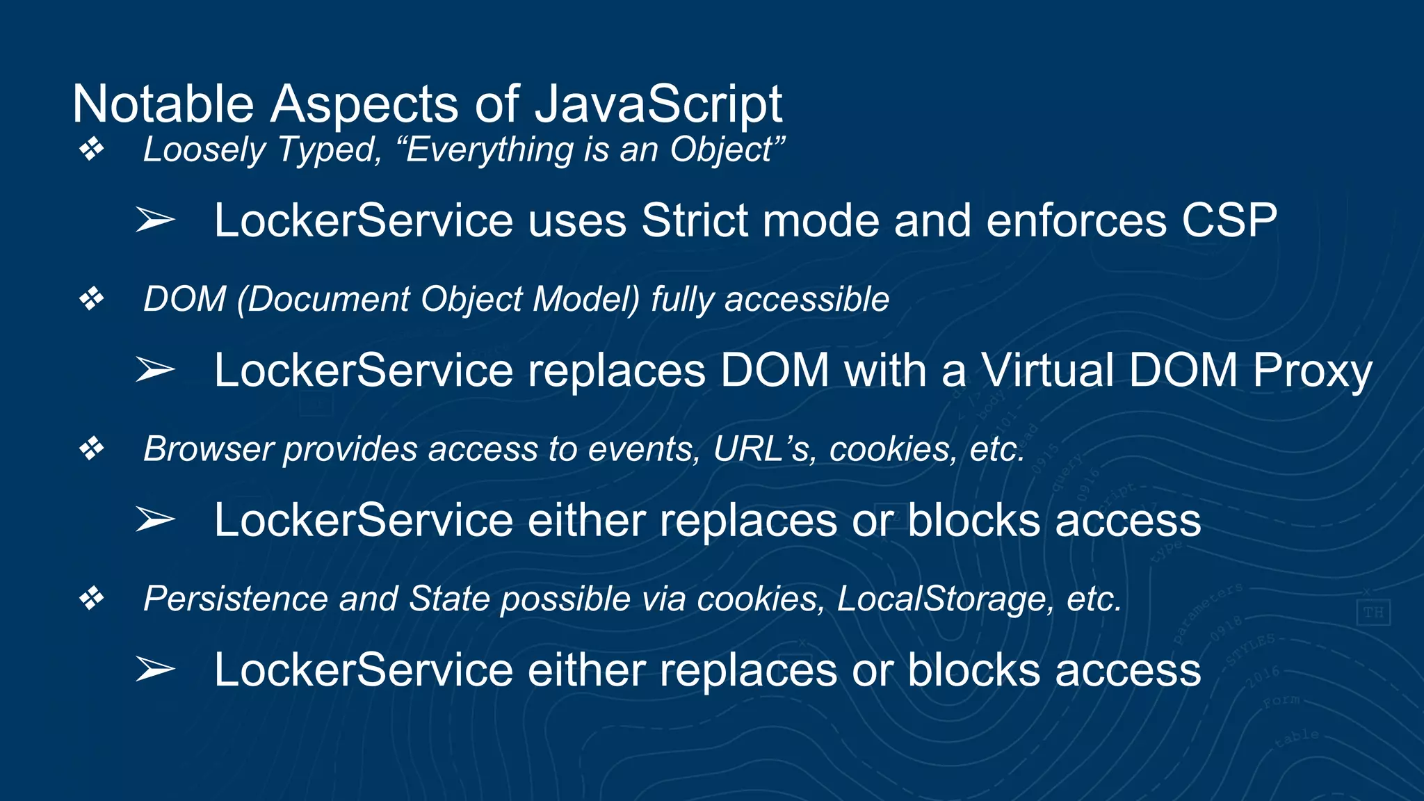 ❖ Loosely Typed, “Everything is an Object” ➢ LockerService uses Strict mode and enforces CSP ❖ DOM (Document Object Model) fully accessible ➢ LockerService replaces DOM with a Virtual DOM Proxy ❖ Browser provides access to events, URL’s, cookies, etc. ➢ LockerService either replaces or blocks access ❖ Persistence and State possible via cookies, LocalStorage, etc. ➢ LockerService either replaces or blocks access Notable Aspects of JavaScript 
