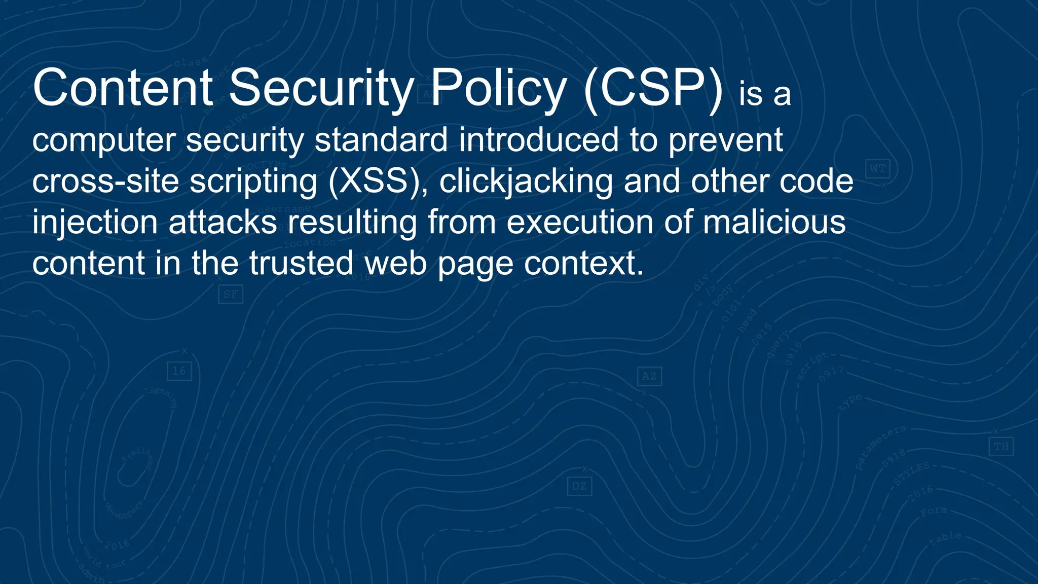 Content Security Policy (CSP) is a computer security standard introduced to prevent cross-site scripting (XSS), clickjacking and other code injection attacks resulting from execution of malicious content in the trusted web page context. 