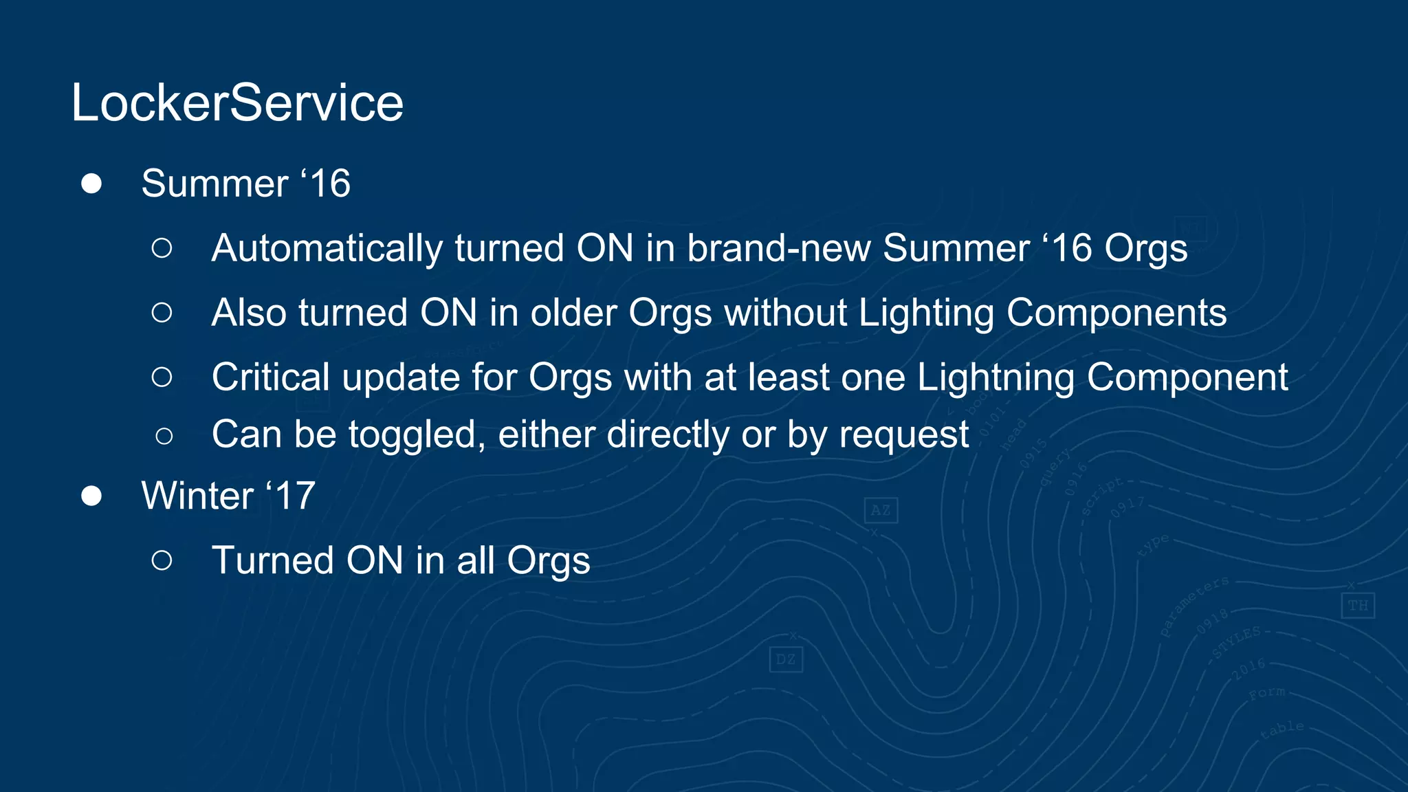● Summer ‘16 ○ Automatically turned ON in brand-new Summer ‘16 Orgs ○ Also turned ON in older Orgs without Lighting Components ○ Critical update for Orgs with at least one Lightning Component ○ Can be toggled, either directly or by request ● Winter ‘17 ○ Turned ON in all Orgs LockerService 
